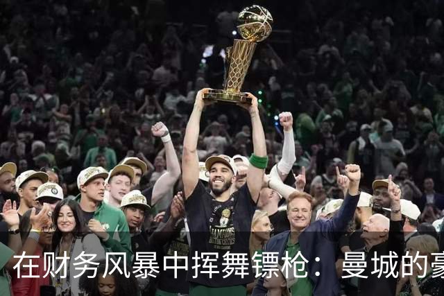 在财务风暴中挥舞镖枪：曼城的豪掷与背后秘密